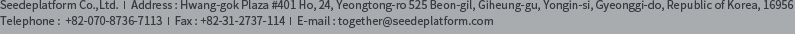 SeedePlatform Address : Hwang-gok Plaza #401 Ho, 24, Yeongtong-ro 525 Beon-gil, Giheung-gu, Yongin-si, Gyeonggi-do, Republic of Korea, 16956 Telephone : 031-2737-114 FAX : 031-206-5844 E-mail : together@seedeplatform.com